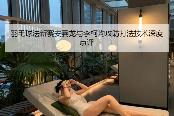 羽毛球法新赛安赛龙与李柯均攻防打法技术深度点评
